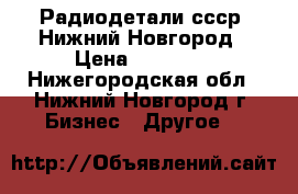 Радиодетали ссср. Нижний Новгород › Цена ­ 50 000 - Нижегородская обл., Нижний Новгород г. Бизнес » Другое   